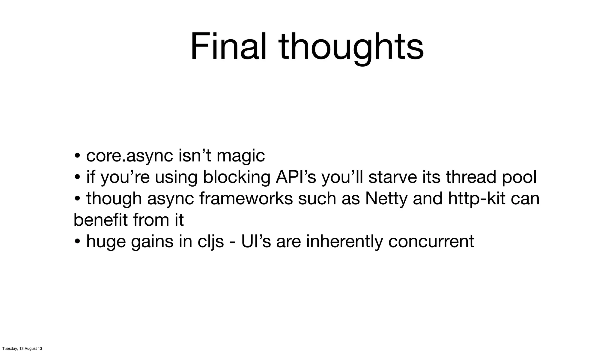 Final thoughts
• core.async isn’t magic
• if you’re using blocking API’s you’ll starve its thread pool
• though async frameworks such as Netty and http-kit can
beneﬁt from it
• huge gains in cljs - UI’s are inherently concurrent
Tuesday, 13 August 13
 