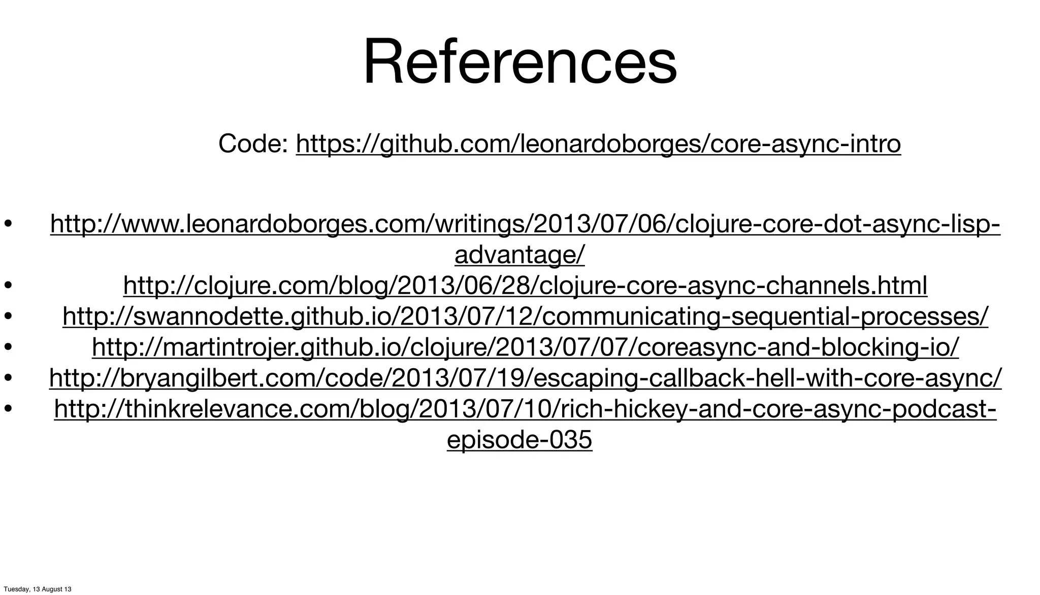 References
• http://www.leonardoborges.com/writings/2013/07/06/clojure-core-dot-async-lisp-
advantage/
• http://clojure.com/blog/2013/06/28/clojure-core-async-channels.html
• http://swannodette.github.io/2013/07/12/communicating-sequential-processes/
• http://martintrojer.github.io/clojure/2013/07/07/coreasync-and-blocking-io/
• http://bryangilbert.com/code/2013/07/19/escaping-callback-hell-with-core-async/
• http://thinkrelevance.com/blog/2013/07/10/rich-hickey-and-core-async-podcast-
episode-035
Code: https://github.com/leonardoborges/core-async-intro
Tuesday, 13 August 13
 