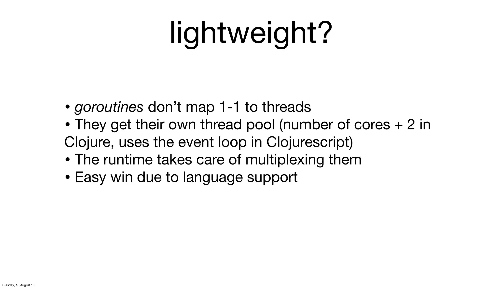 lightweight?
• goroutines don’t map 1-1 to threads
• They get their own thread pool (number of cores + 2 in
Clojure, uses the event loop in Clojurescript)
• The runtime takes care of multiplexing them
• Easy win due to language support
Tuesday, 13 August 13
 
