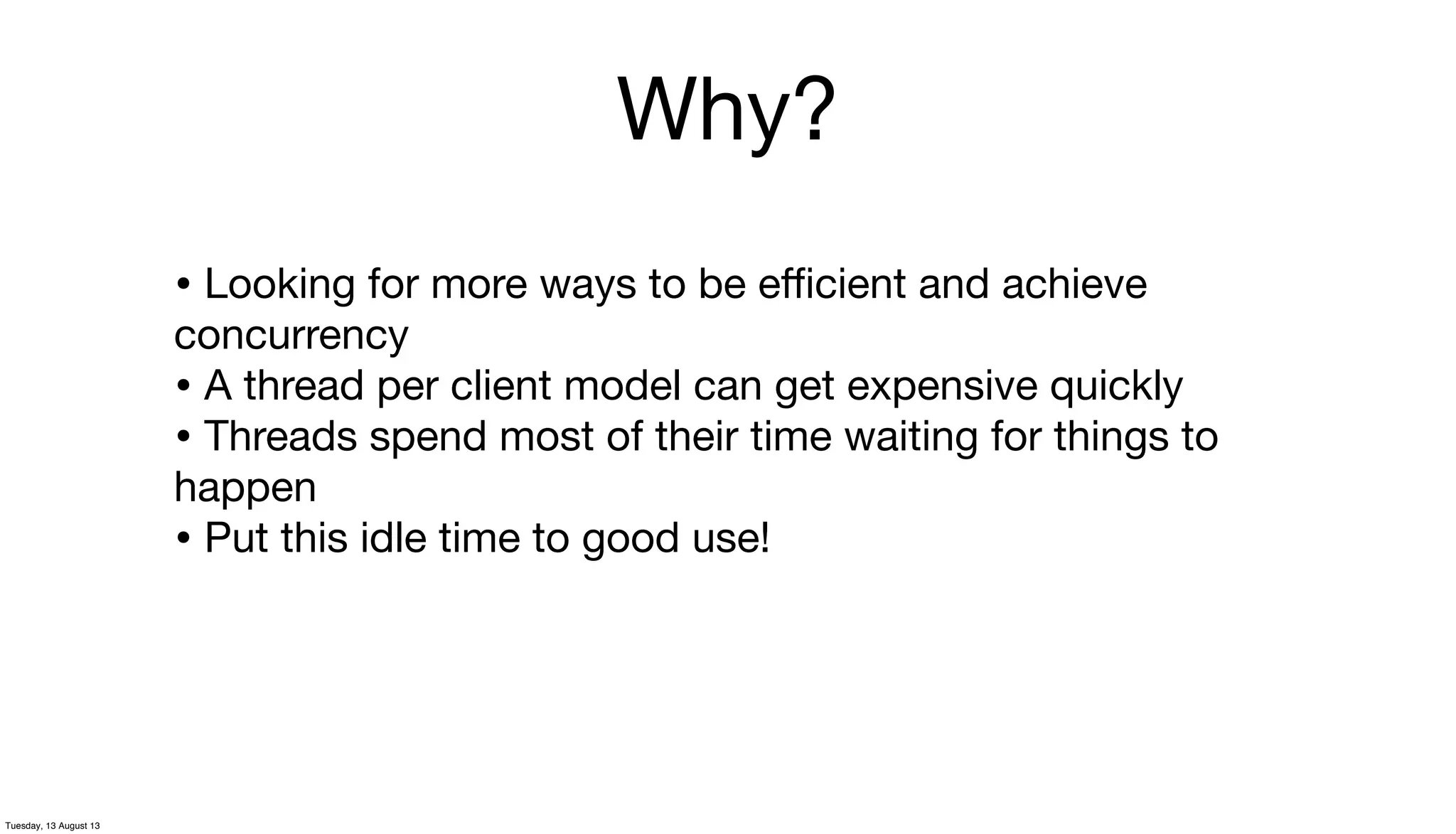 Why?
• Looking for more ways to be eﬃcient and achieve
concurrency
• A thread per client model can get expensive quickly
• Threads spend most of their time waiting for things to
happen
• Put this idle time to good use!
Tuesday, 13 August 13
 