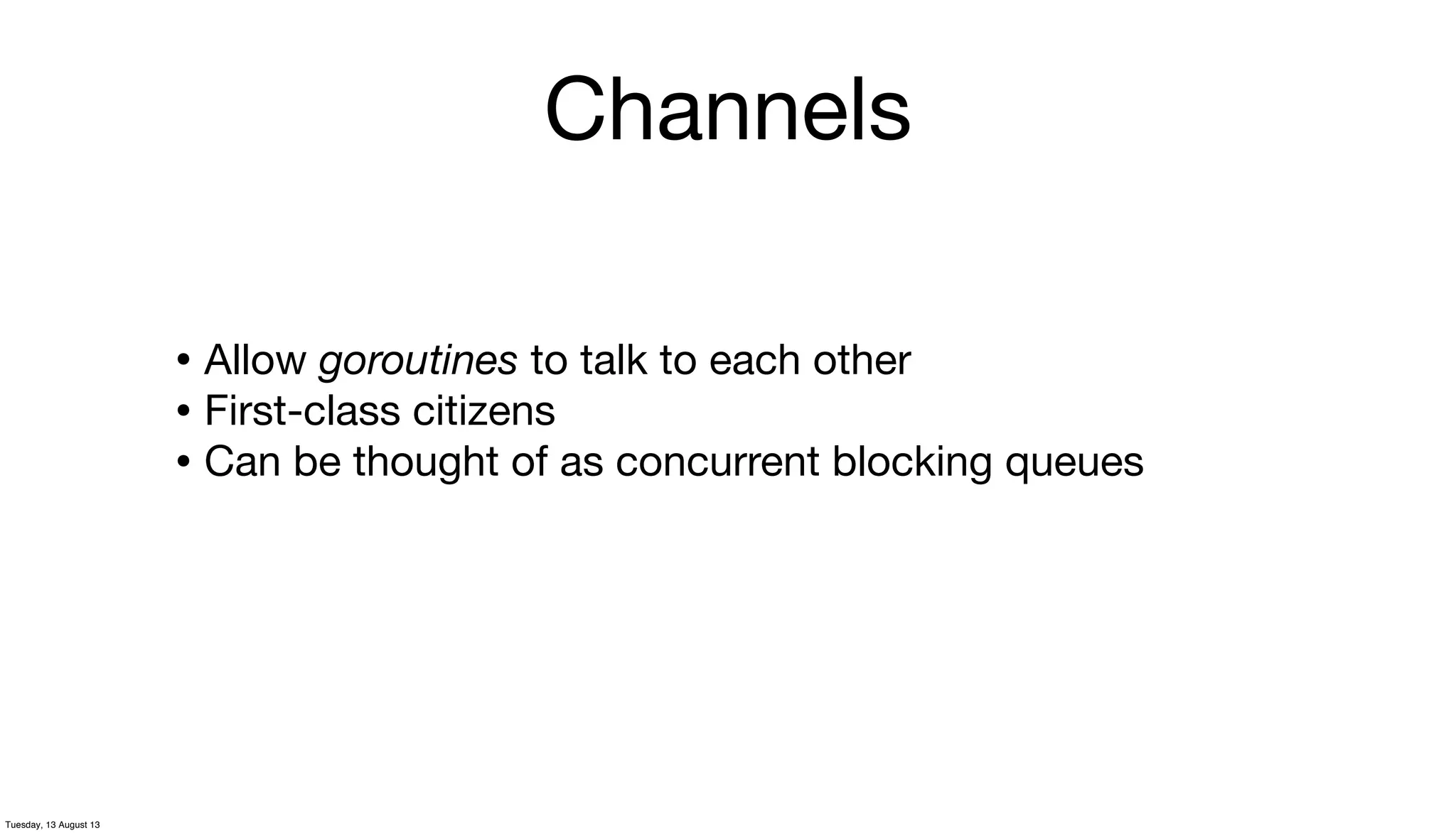 Channels
• Allow goroutines to talk to each other
• First-class citizens
• Can be thought of as concurrent blocking queues
Tuesday, 13 August 13
 