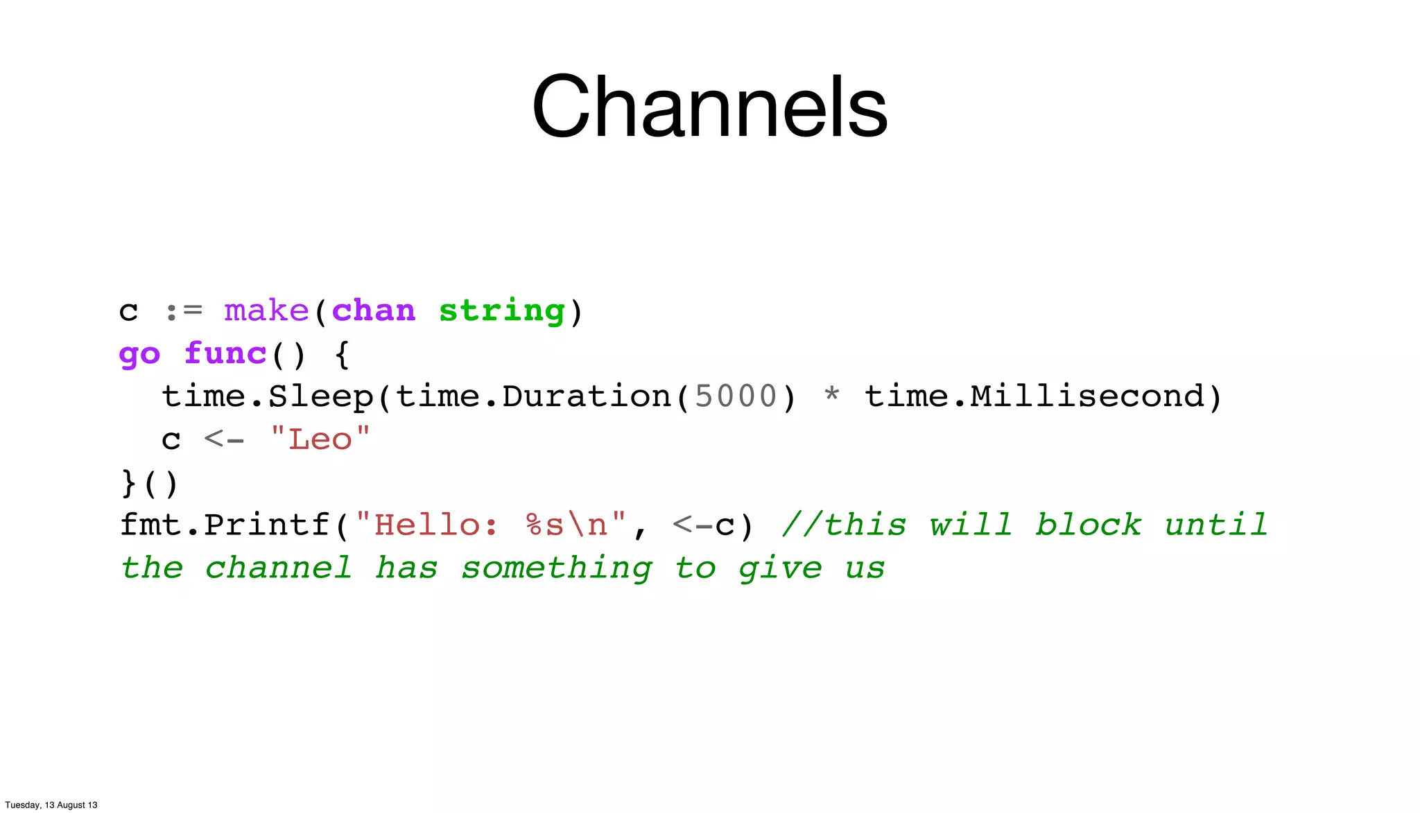 Channels
c := make(chan string)
go func() {
time.Sleep(time.Duration(5000) * time.Millisecond)
c <- "Leo"
}()
fmt.Printf("Hello: %sn", <-c) //this will block until
the channel has something to give us
Tuesday, 13 August 13
 