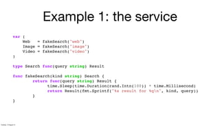 Example 1: the service
var (
Web = fakeSearch("web")
Image = fakeSearch("image")
Video = fakeSearch("video")
)
type Search func(query string) Result
func fakeSearch(kind string) Search {
return func(query string) Result {
time.Sleep(time.Duration(rand.Intn(100)) * time.Millisecond)
return Result(fmt.Sprintf("%s result for %qn", kind, query))
}
}
Tuesday, 13 August 13
 