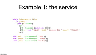 Example 1: the service
(defn fake-search [kind]
(fn [query]
(let [c (chan)]
(go
(<! (timeout (rand-int 100)))
(>! c (str "<span>" kind " result for " query "</span>")))
c)))
(def web (fake-search "Web"))
(def image (fake-search "Image"))
(def video (fake-search "Video"))
Tuesday, 13 August 13
 