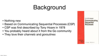 Background
• Nothing new
• Based on Communicating Sequential Processes (CSP)
• CSP was ﬁrst described by Tony Hoare in 1978
• You probably heard about it from the Go community
• They love their channels and goroutines
Tuesday, 13 August 13
 