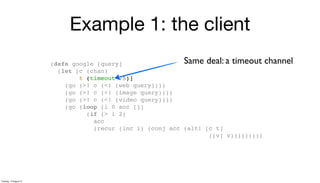 Example 1: the client
(defn google [query]
(let [c (chan)
t (timeout 75)]
(go (>! c (<! (web query))))
(go (>! c (<! (image query))))
(go (>! c (<! (video query))))
(go (loop [i 0 acc []]
(if (> i 2)
acc
(recur (inc i) (conj acc (alt! [c t]
([v] v)))))))))
Same deal: a timeout channel
Tuesday, 13 August 13
 