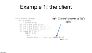Example 1: the client
(defn google [query]
(let [c (chan)
t (timeout 75)]
(go (>! c (<! (web query))))
(go (>! c (<! (image query))))
(go (>! c (<! (video query))))
(go (loop [i 0 acc []]
(if (> i 2)
acc
(recur (inc i) (conj acc (alt! [c t]
([v] v)))))))))
alt! - Clojure’s answer to Go’s
select
Tuesday, 13 August 13
 