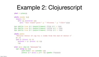 Example 2: Clojurescript
(def c (chan))
(defn render [q]
(apply str
(for [p (reverse q)]
(str "<div class='proc-" p "'>Process " p "</div>"))))
(go (while true (<! (async/timeout 250)) (>! c 1)))
(go (while true (<! (async/timeout 1000)) (>! c 2)))
(go (while true (<! (async/timeout 1500)) (>! c 3)))
(defn peekn
"Returns vector of (up to) n items from the end of vector v"
[v n]
(if (> (count v) n)
(subvec v (- (count v) n))
v))
(let [out (by-id "messages")]
(go (loop [q []]
(set-html! out (render q))
(recur (-> (conj q (<! c)) (peekn 10))))))
Tuesday, 13 August 13
 
