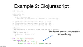 Example 2: Clojurescript
(def c (chan))
(defn render [q]
(apply str
(for [p (reverse q)]
(str "<div class='proc-" p "'>Process " p "</div>"))))
(go (while true (<! (async/timeout 250)) (>! c 1)))
(go (while true (<! (async/timeout 1000)) (>! c 2)))
(go (while true (<! (async/timeout 1500)) (>! c 3)))
(defn peekn
"Returns vector of (up to) n items from the end of vector v"
[v n]
(if (> (count v) n)
(subvec v (- (count v) n))
v))
(let [out (by-id "messages")]
(go (loop [q []]
(set-html! out (render q))
(recur (-> (conj q (<! c)) (peekn 10))))))
The fourth process, responsible
for rendering
Tuesday, 13 August 13
 
