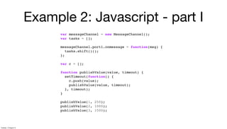 Example 2: Javascript - part I
var messageChannel = new MessageChannel();
var tasks = [];
messageChannel.port1.onmessage = function(msg) {
tasks.shift()();
};
var c = [];
function publishValue(value, timeout) {
setTimeout(function() {
c.push(value);
publishValue(value, timeout);
}, timeout);
}
publishValue(1, 250);
publishValue(2, 1000);
publishValue(3, 1500);
Tuesday, 13 August 13
 