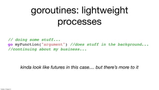 goroutines: lightweight
processes
// doing some stuff...
go myFunction("argument") //does stuff in the background...
//continuing about my business...
kinda look like futures in this case.... but there’s more to it
Tuesday, 13 August 13
 