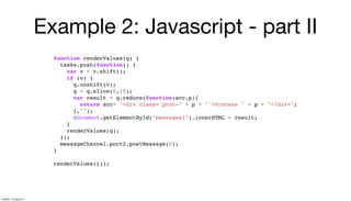 Example 2: Javascript - part II
function renderValues(q) {
tasks.push(function() {
var v = c.shift();
if (v) {
q.unshift(v);
q = q.slice(0,10);
var result = q.reduce(function(acc,p){
return acc+ "<div class='proc-" + p + "'>Process " + p + "</div>";
},"");
document.getElementById("messages1").innerHTML = result;
}
renderValues(q);
});
messageChannel.port2.postMessage(0);
}
renderValues([]);
Tuesday, 13 August 13
 
