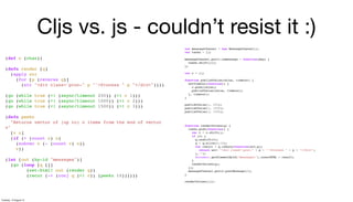 Cljs vs. js - couldn’t resist it :)
(def c (chan))
(defn render [q]
(apply str
(for [p (reverse q)]
(str "<div class='proc-" p "'>Process " p "</div>"))))
(go (while true (<! (async/timeout 250)) (>! c 1)))
(go (while true (<! (async/timeout 1000)) (>! c 2)))
(go (while true (<! (async/timeout 1500)) (>! c 3)))
(defn peekn
"Returns vector of (up to) n items from the end of vector
v"
[v n]
(if (> (count v) n)
(subvec v (- (count v) n))
v))
(let [out (by-id "messages")]
(go (loop [q []]
(set-html! out (render q))
(recur (-> (conj q (<! c)) (peekn 10))))))
var messageChannel = new MessageChannel();
var tasks = [];
messageChannel.port1.onmessage = function(msg) {
tasks.shift()();
};
var c = [];
function publishValue(value, timeout) {
setTimeout(function() {
c.push(value);
publishValue(value, timeout);
}, timeout);
}
publishValue(1, 250);
publishValue(2, 1000);
publishValue(3, 1500);
function renderValues(q) {
tasks.push(function() {
var v = c.shift();
if (v) {
q.unshift(v);
q = q.slice(0,10);
var result = q.reduce(function(acc,p){
return acc+ "<div class='proc-" + p + "'>Process " + p + "</div>";
},"");
document.getElementById("messages1").innerHTML = result;
}
renderValues(q);
});
messageChannel.port2.postMessage(0);
}
renderValues([]);
Tuesday, 13 August 13
 