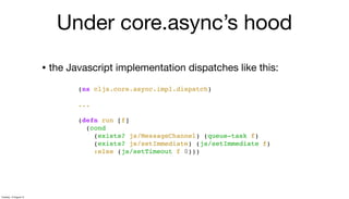 • the Javascript implementation dispatches like this:
(ns cljs.core.async.impl.dispatch)
...
(defn run [f]
(cond
(exists? js/MessageChannel) (queue-task f)
(exists? js/setImmediate) (js/setImmediate f)
:else (js/setTimeout f 0)))
Under core.async’s hood
Tuesday, 13 August 13
 