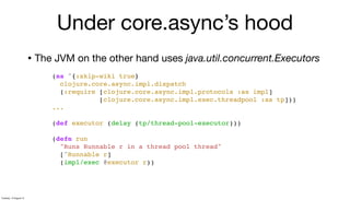 • The JVM on the other hand uses java.util.concurrent.Executors
(ns ^{:skip-wiki true}
clojure.core.async.impl.dispatch
(:require [clojure.core.async.impl.protocols :as impl]
[clojure.core.async.impl.exec.threadpool :as tp]))
...
(def executor (delay (tp/thread-pool-executor)))
(defn run
"Runs Runnable r in a thread pool thread"
[^Runnable r]
(impl/exec @executor r))
Under core.async’s hood
Tuesday, 13 August 13
 