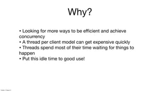 Why?
• Looking for more ways to be eﬃcient and achieve
concurrency
• A thread per client model can get expensive quickly
• Threads spend most of their time waiting for things to
happen
• Put this idle time to good use!
Tuesday, 13 August 13
 