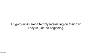 But goroutines aren’t terribly interesting on their own.
They’re just the beginning.
Tuesday, 13 August 13
 