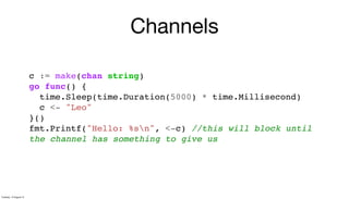 Channels
c := make(chan string)
go func() {
time.Sleep(time.Duration(5000) * time.Millisecond)
c <- "Leo"
}()
fmt.Printf("Hello: %sn", <-c) //this will block until
the channel has something to give us
Tuesday, 13 August 13
 