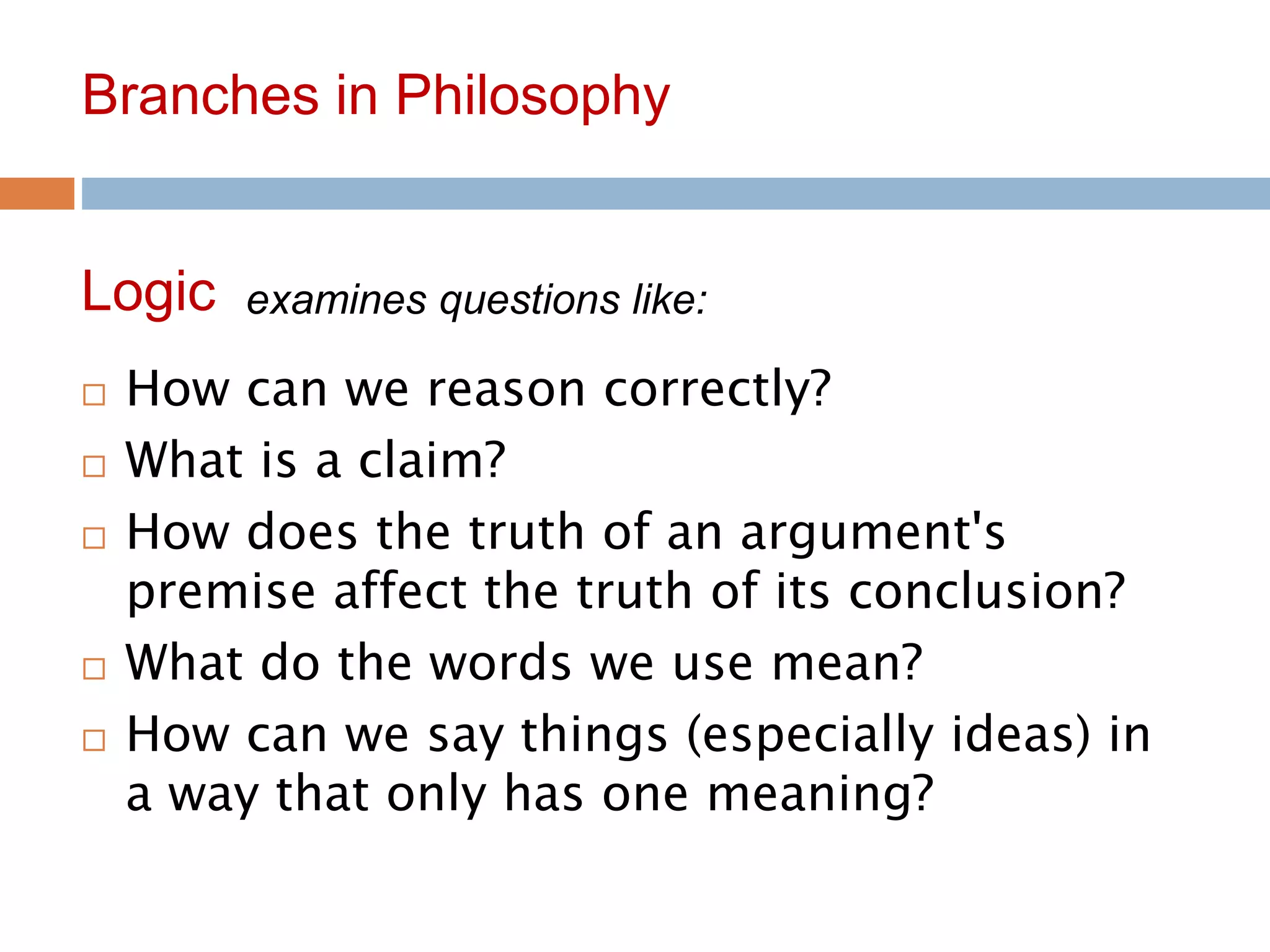 10
Branches in Philosophy
 How can we reason correctly?
 What is a claim?
 How does the truth of an argument's
premise affect the truth of its conclusion?
 What do the words we use mean?
 How can we say things (especially ideas) in
a way that only has one meaning?
Logic examines questions like:
 