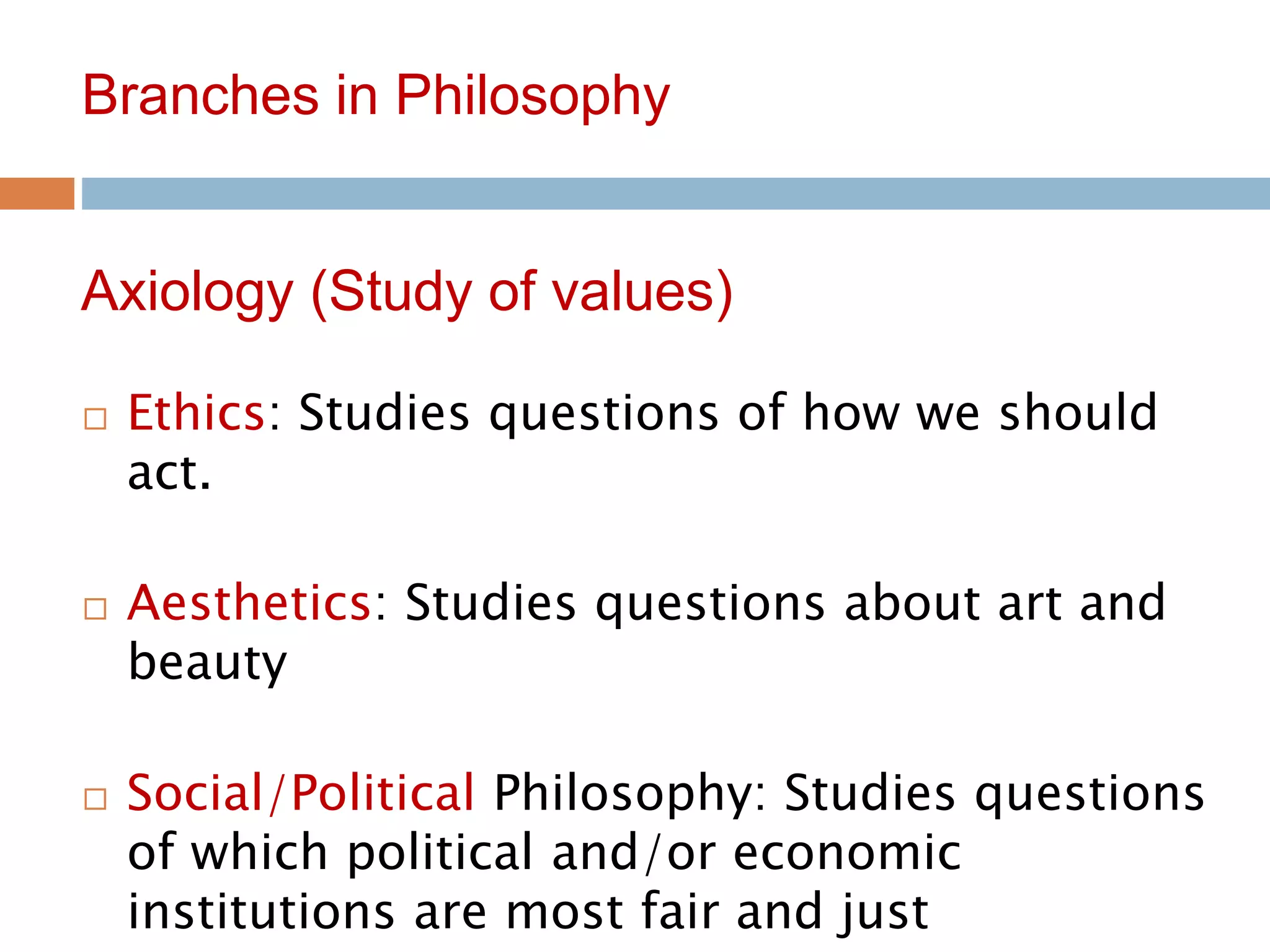 11
Branches in Philosophy
 Ethics: Studies questions of how we should
act.
 Aesthetics: Studies questions about art and
beauty
 Social/Political Philosophy: Studies questions
of which political and/or economic
institutions are most fair and just
Axiology (Study of values)
 