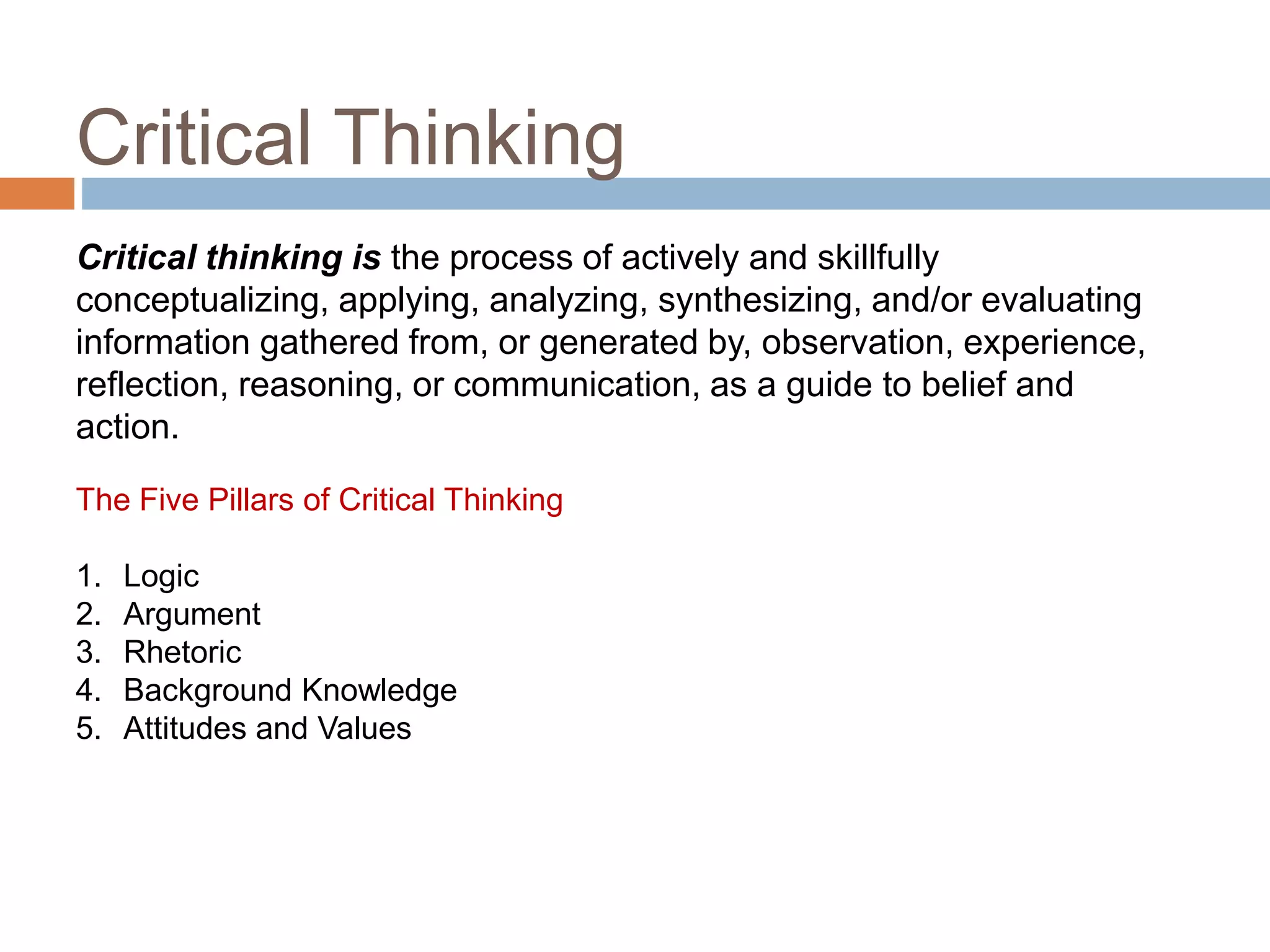 Critical Thinking
13
The Five Pillars of Critical Thinking
1. Logic
2. Argument
3. Rhetoric
4. Background Knowledge
5. Attitudes and Values
Critical thinking is the process of actively and skillfully
conceptualizing, applying, analyzing, synthesizing, and/or evaluating
information gathered from, or generated by, observation, experience,
reflection, reasoning, or communication, as a guide to belief and
action.
 