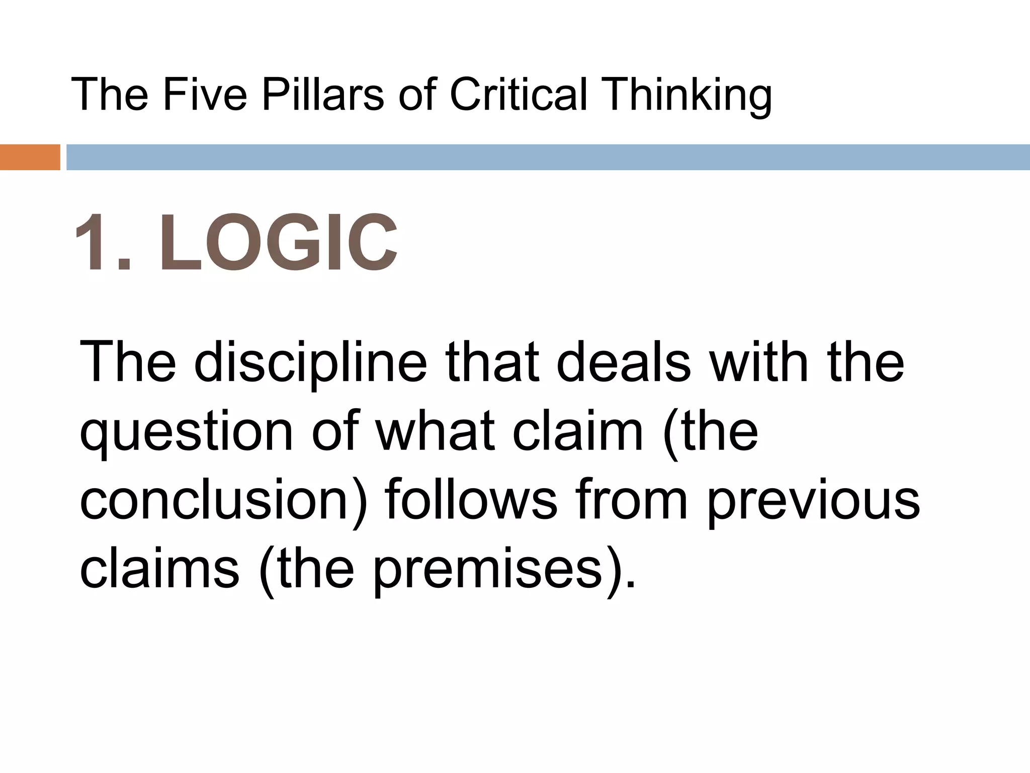 1. LOGIC
The Five Pillars of Critical Thinking
The discipline that deals with the
question of what claim (the
conclusion) follows from previous
claims (the premises).
 