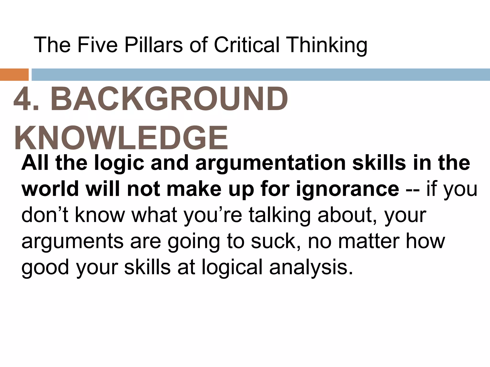 4. BACKGROUND
KNOWLEDGE
The Five Pillars of Critical Thinking
All the logic and argumentation skills in the
world will not make up for ignorance -- if you
don’t know what you’re talking about, your
arguments are going to suck, no matter how
good your skills at logical analysis.
 