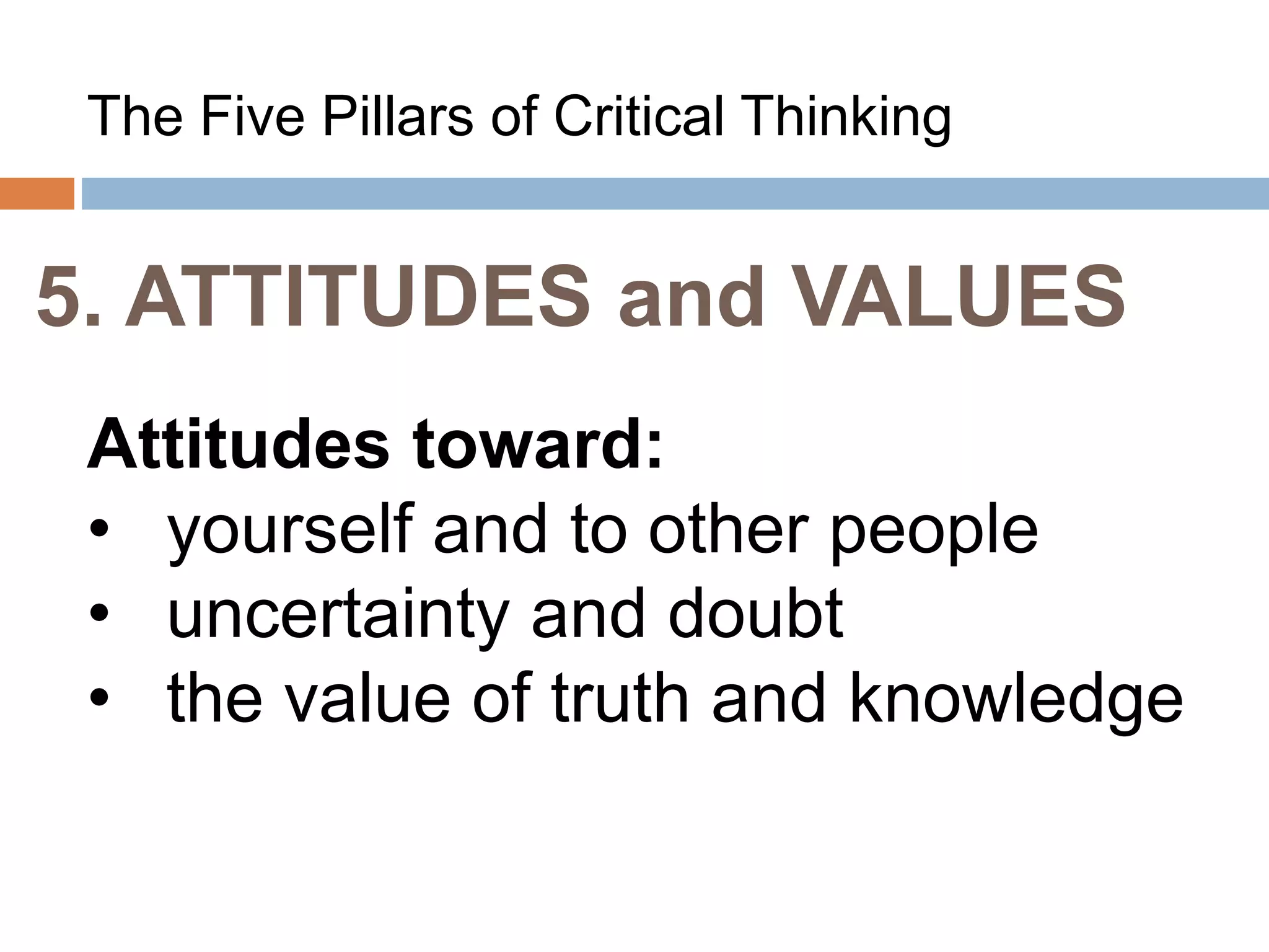 5. ATTITUDES and VALUES
The Five Pillars of Critical Thinking
Attitudes toward:
• yourself and to other people
• uncertainty and doubt
• the value of truth and knowledge
 