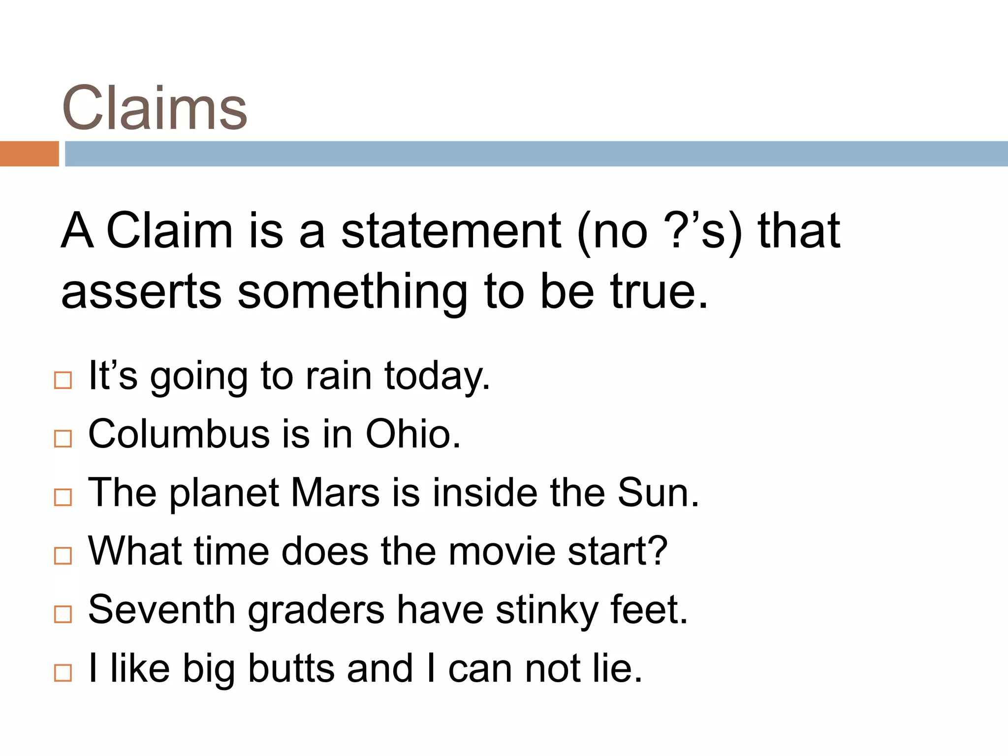 Claims
19
A Claim is a statement (no ?’s) that
asserts something to be true.
 It’s going to rain today.
 Columbus is in Ohio.
 The planet Mars is inside the Sun.
 What time does the movie start?
 Seventh graders have stinky feet.
 I like big butts and I can not lie.
 