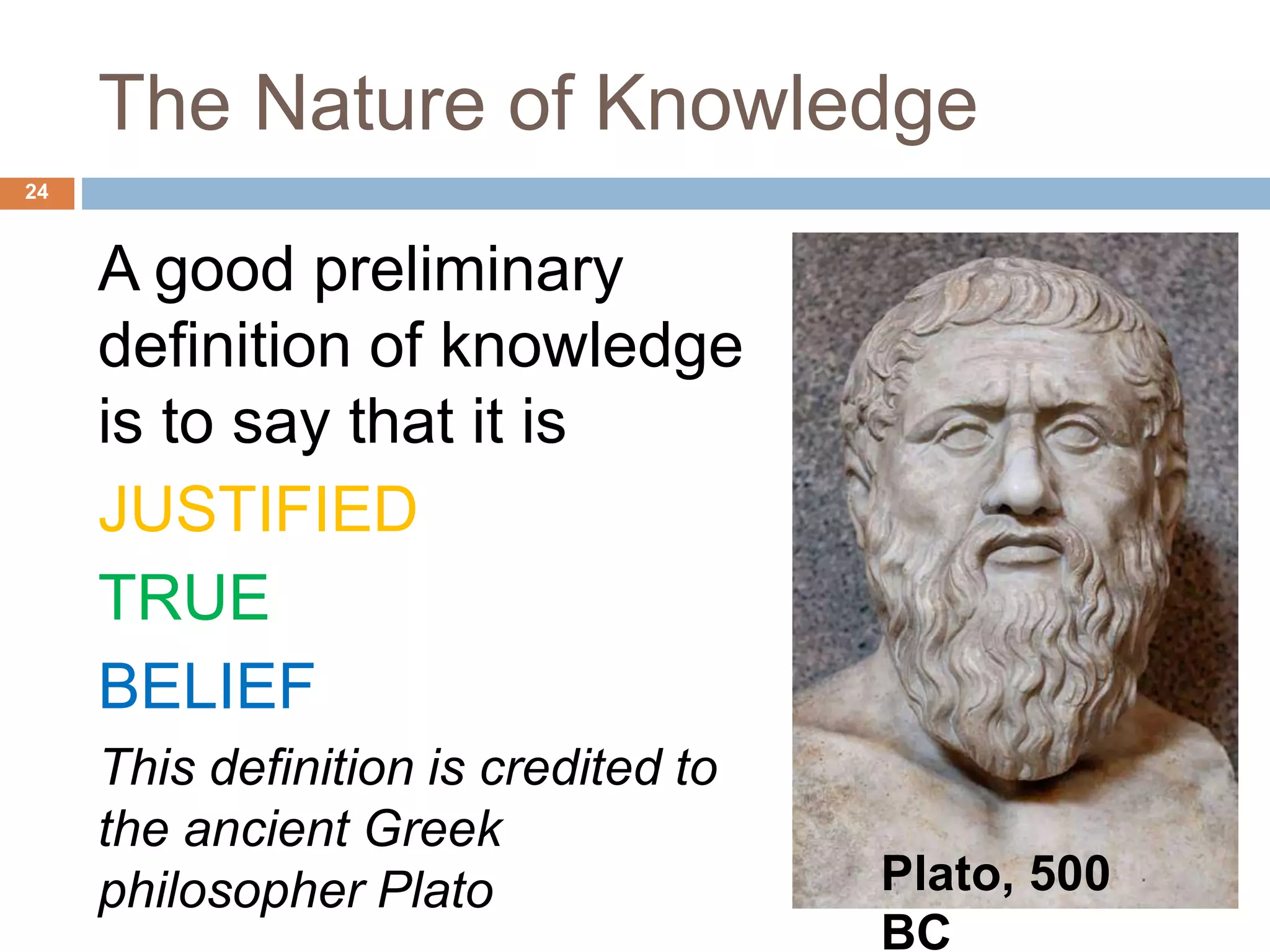 The Nature of Knowledge
A good preliminary
definition of knowledge
is to say that it is
JUSTIFIED
TRUE
BELIEF
This definition is credited to
the ancient Greek
philosopher Plato
24
Plato, 500
BC
 