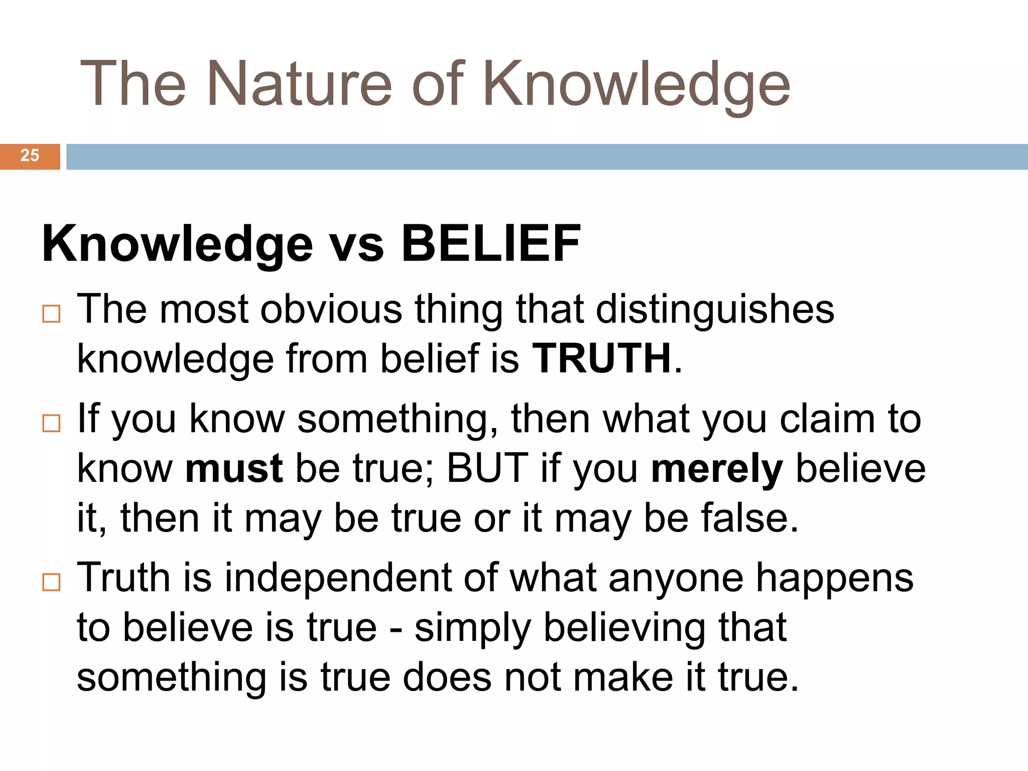 The Nature of Knowledge
Knowledge vs BELIEF
 The most obvious thing that distinguishes
knowledge from belief is TRUTH.
 If you know something, then what you claim to
know must be true; BUT if you merely believe
it, then it may be true or it may be false.
 Truth is independent of what anyone happens
to believe is true - simply believing that
something is true does not make it true.
25
 