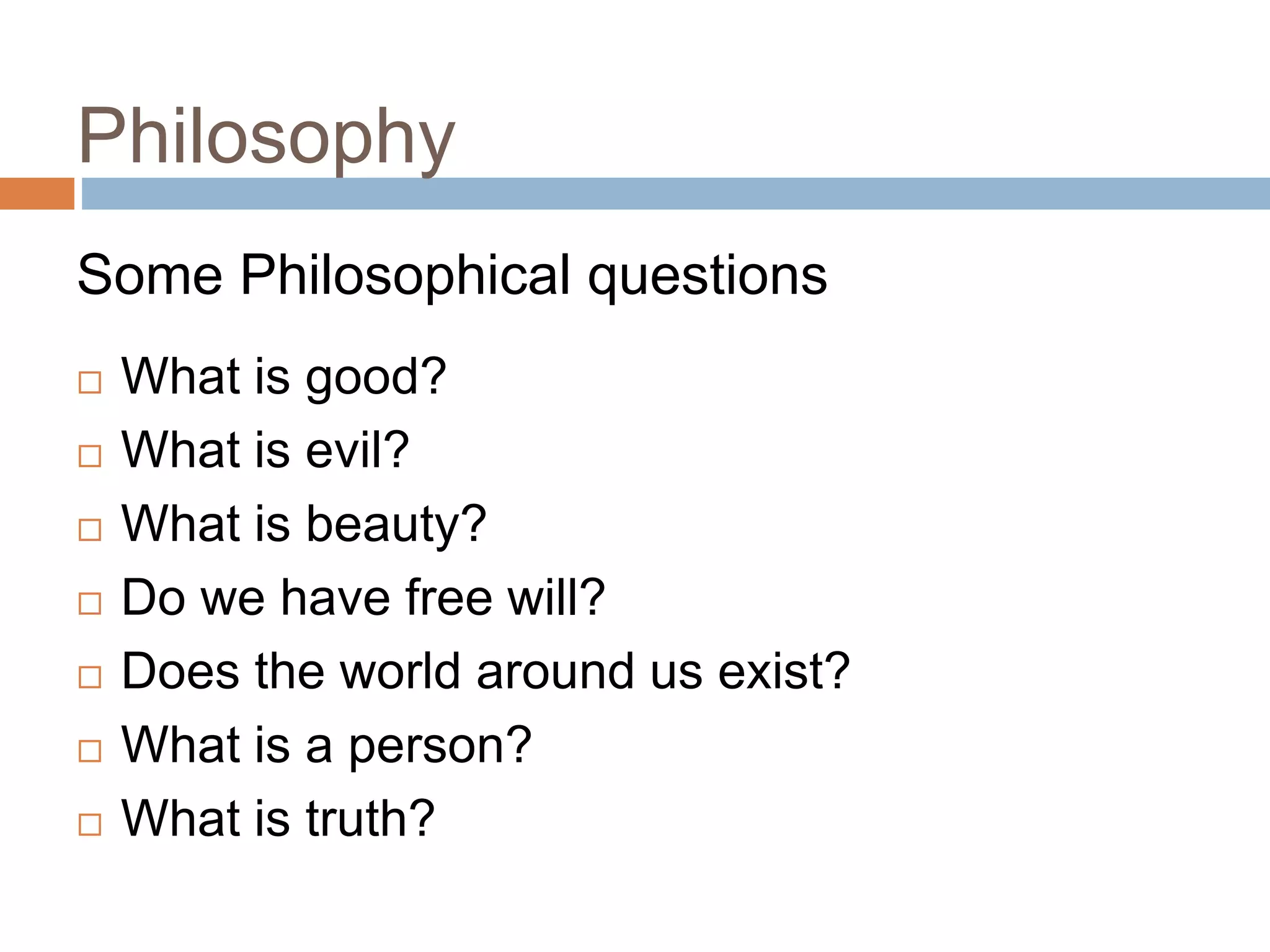 Philosophy
 What is good?
 What is evil?
 What is beauty?
 Do we have free will?
 Does the world around us exist?
 What is a person?
 What is truth?
3
Some Philosophical questions
 