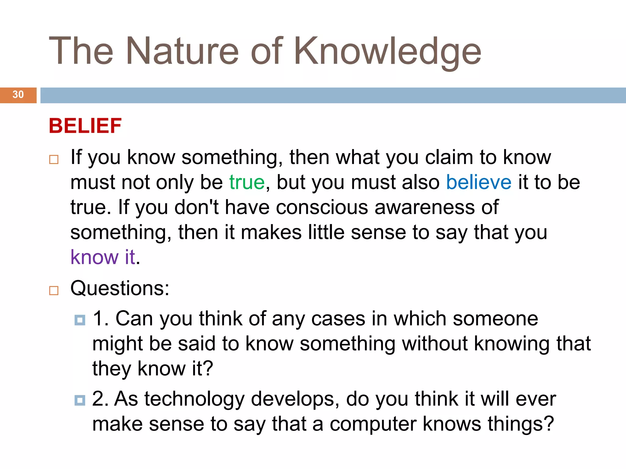 The Nature of Knowledge
BELIEF
 If you know something, then what you claim to know
must not only be true, but you must also believe it to be
true. If you don't have conscious awareness of
something, then it makes little sense to say that you
know it.
 Questions:
 1. Can you think of any cases in which someone
might be said to know something without knowing that
they know it?
 2. As technology develops, do you think it will ever
make sense to say that a computer knows things?
30
 