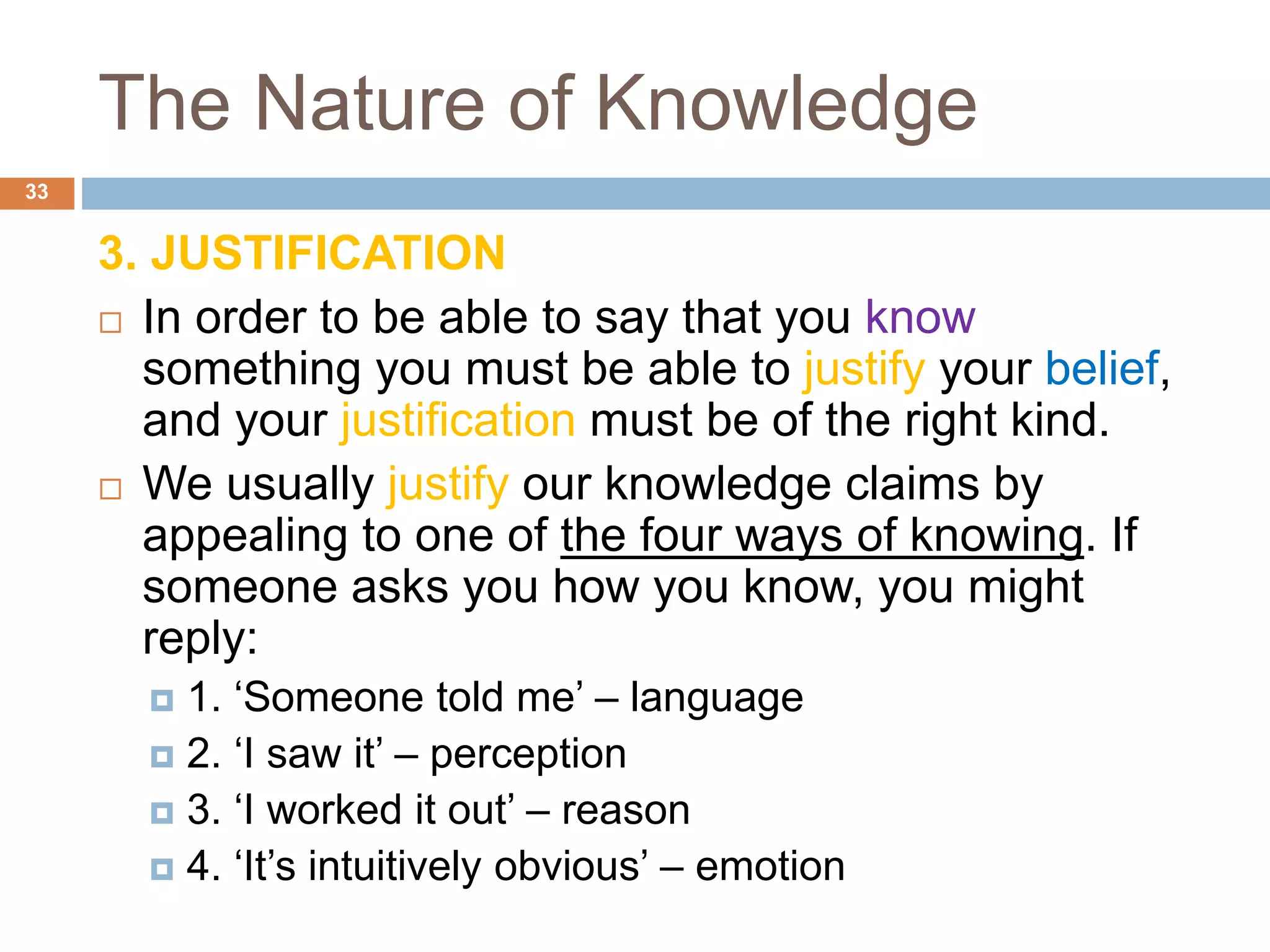 The Nature of Knowledge
3. JUSTIFICATION
 In order to be able to say that you know
something you must be able to justify your belief,
and your justification must be of the right kind.
 We usually justify our knowledge claims by
appealing to one of the four ways of knowing. If
someone asks you how you know, you might
reply:
 1. ‘Someone told me’ – language
 2. ‘I saw it’ – perception
 3. ‘I worked it out’ – reason
 4. ‘It’s intuitively obvious’ – emotion
33
 