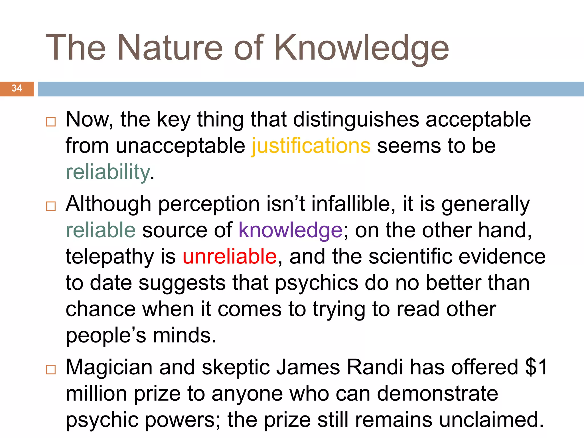 The Nature of Knowledge
 Now, the key thing that distinguishes acceptable
from unacceptable justifications seems to be
reliability.
 Although perception isn’t infallible, it is generally
reliable source of knowledge; on the other hand,
telepathy is unreliable, and the scientific evidence
to date suggests that psychics do no better than
chance when it comes to trying to read other
people’s minds.
 Magician and skeptic James Randi has offered $1
million prize to anyone who can demonstrate
psychic powers; the prize still remains unclaimed.
34
 
