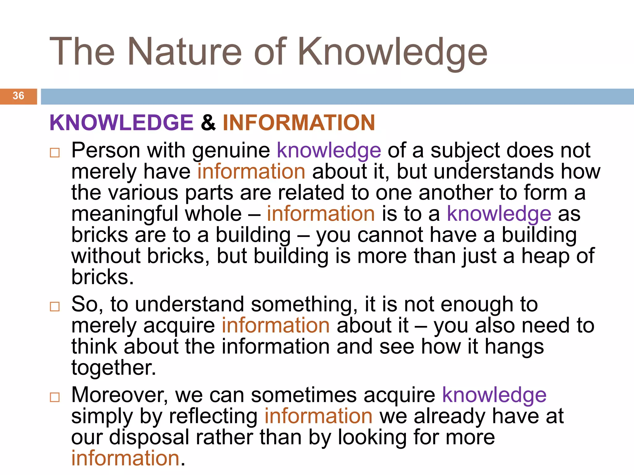 The Nature of Knowledge
KNOWLEDGE & INFORMATION
 Person with genuine knowledge of a subject does not
merely have information about it, but understands how
the various parts are related to one another to form a
meaningful whole – information is to a knowledge as
bricks are to a building – you cannot have a building
without bricks, but building is more than just a heap of
bricks.
 So, to understand something, it is not enough to
merely acquire information about it – you also need to
think about the information and see how it hangs
together.
 Moreover, we can sometimes acquire knowledge
simply by reflecting information we already have at
our disposal rather than by looking for more
information.
36
 