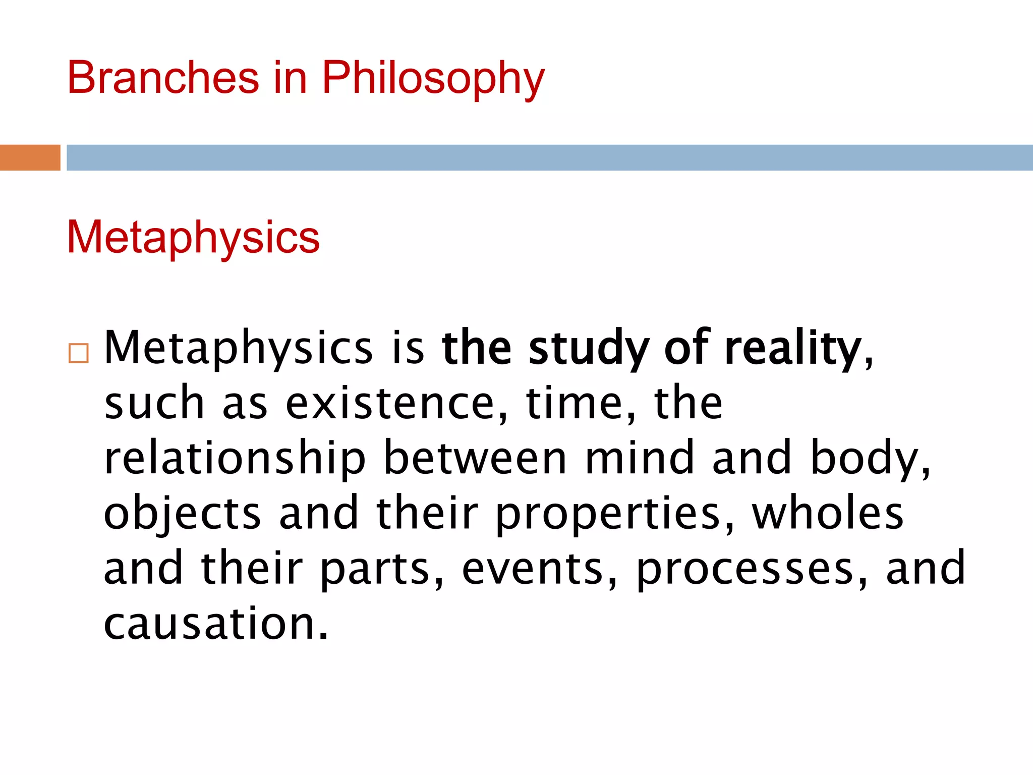 5
Branches in Philosophy
 Metaphysics is the study of reality,
such as existence, time, the
relationship between mind and body,
objects and their properties, wholes
and their parts, events, processes, and
causation.
Metaphysics
 