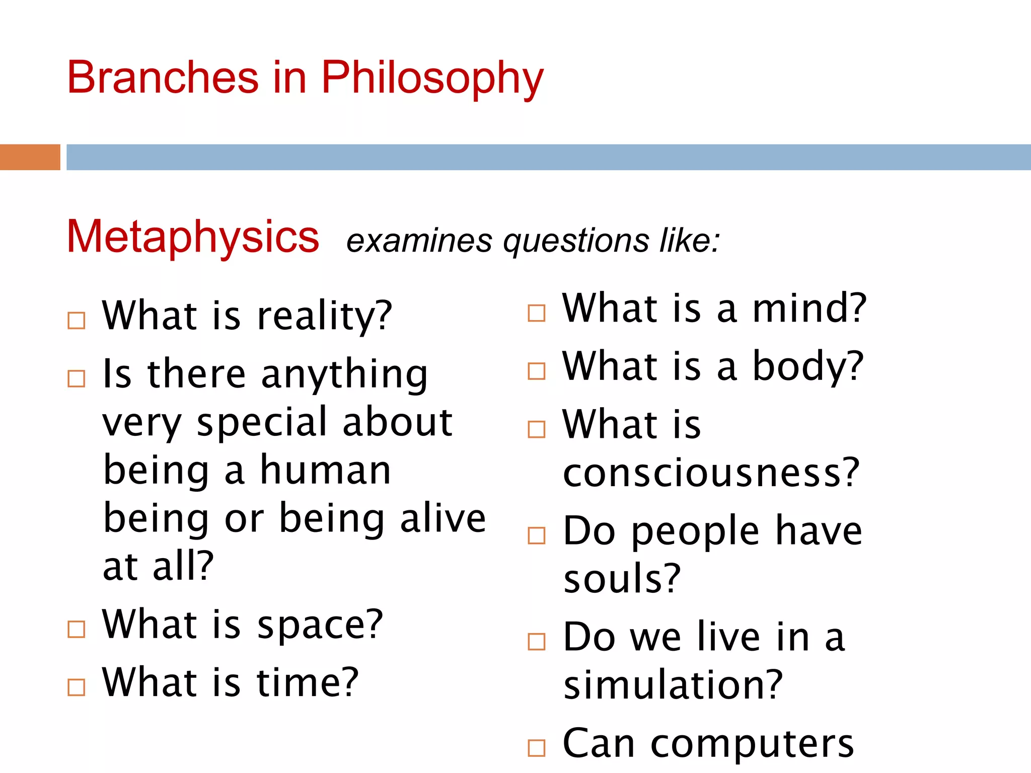 6
Branches in Philosophy
 What is reality?
 Is there anything
very special about
being a human
being or being alive
at all?
 What is space?
 What is time?
Metaphysics examines questions like:
 What is a mind?
 What is a body?
 What is
consciousness?
 Do people have
souls?
 Do we live in a
simulation?
 Can computers
 