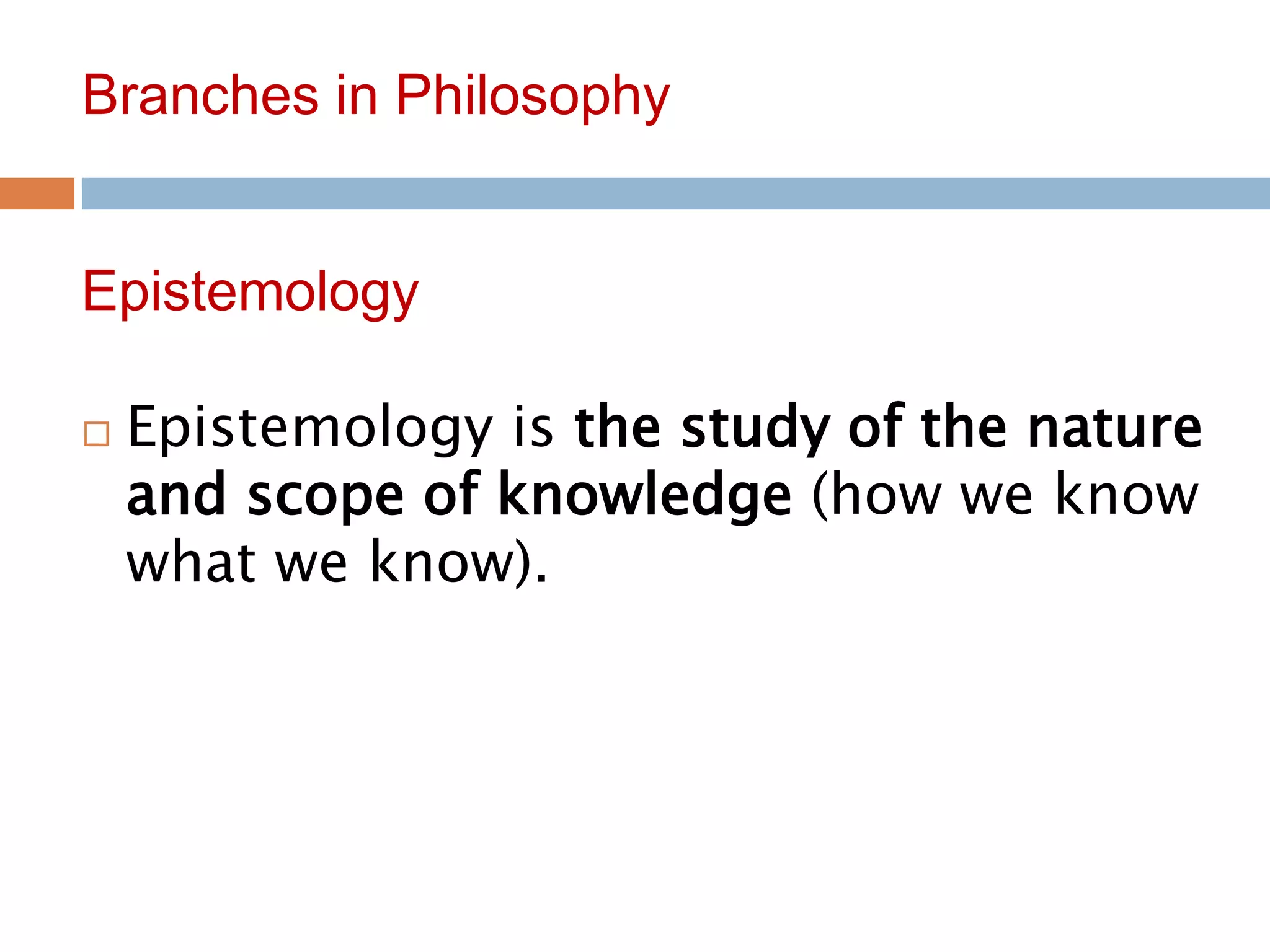 7
Branches in Philosophy
 Epistemology is the study of the nature
and scope of knowledge (how we know
what we know).
Epistemology
 