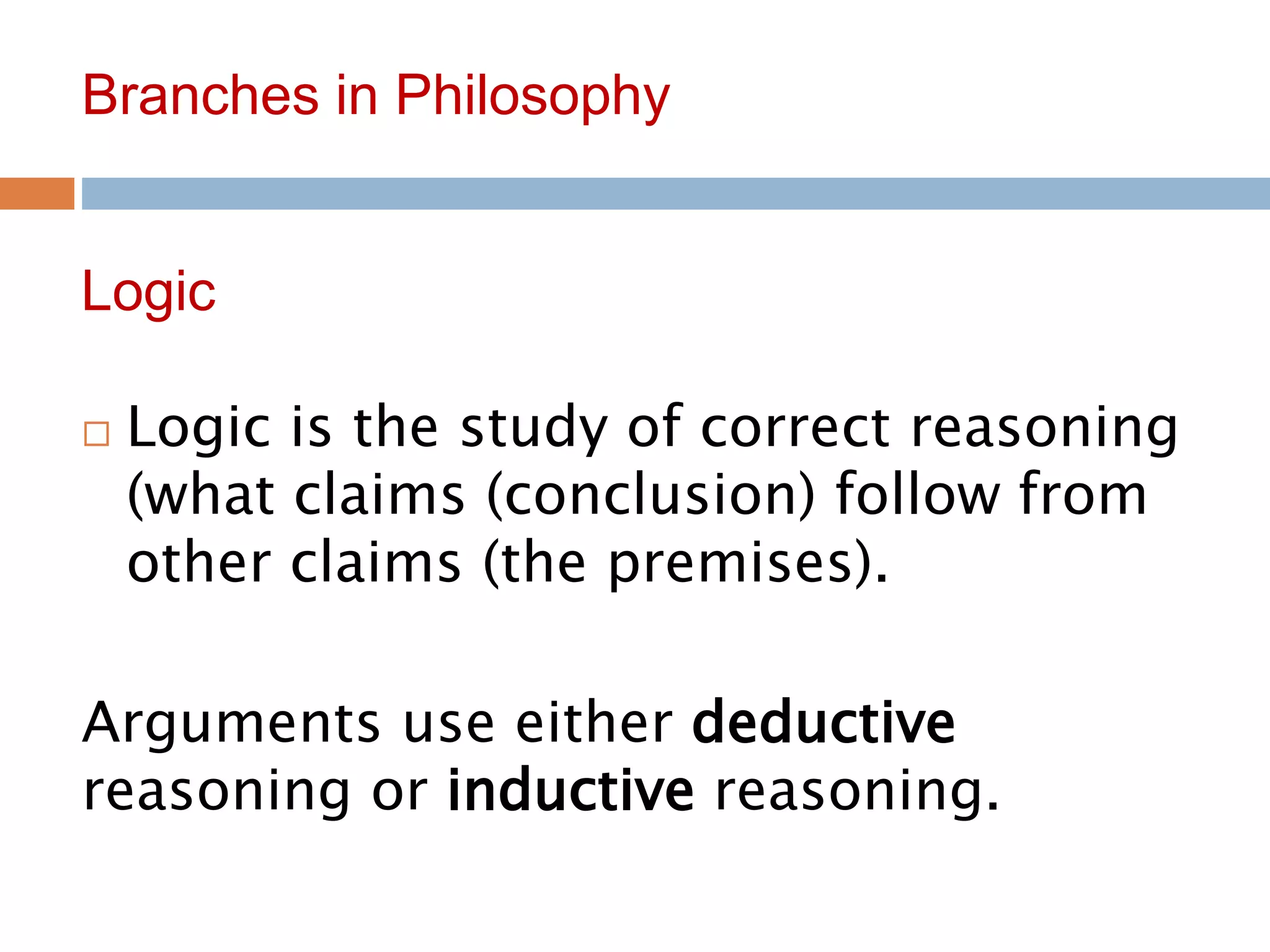9
Branches in Philosophy
 Logic is the study of correct reasoning
(what claims (conclusion) follow from
other claims (the premises).
Arguments use either deductive
reasoning or inductive reasoning.
Logic
 