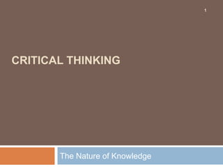 CRITICAL THINKING
The Nature of Knowledge
1
 