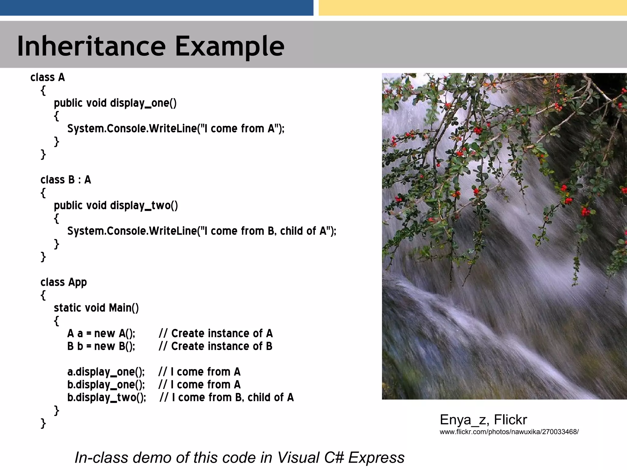 Inheritance Example class A { public void display_one() { System.Console.WriteLine("I come from A"); } } class B : A { public void display_two() { System.Console.WriteLine("I come from B, child of A"); } } class App { static void Main() { A a = new A(); // Create instance of A B b = new B(); // Create instance of B a.display_one(); // I come from A b.display_one(); // I come from A b.display_two(); // I come from B, child of A } } In-class demo of this code in Visual C# Express Enya_z, Flickr www.flickr.com/photos/nawuxika/270033468/ 