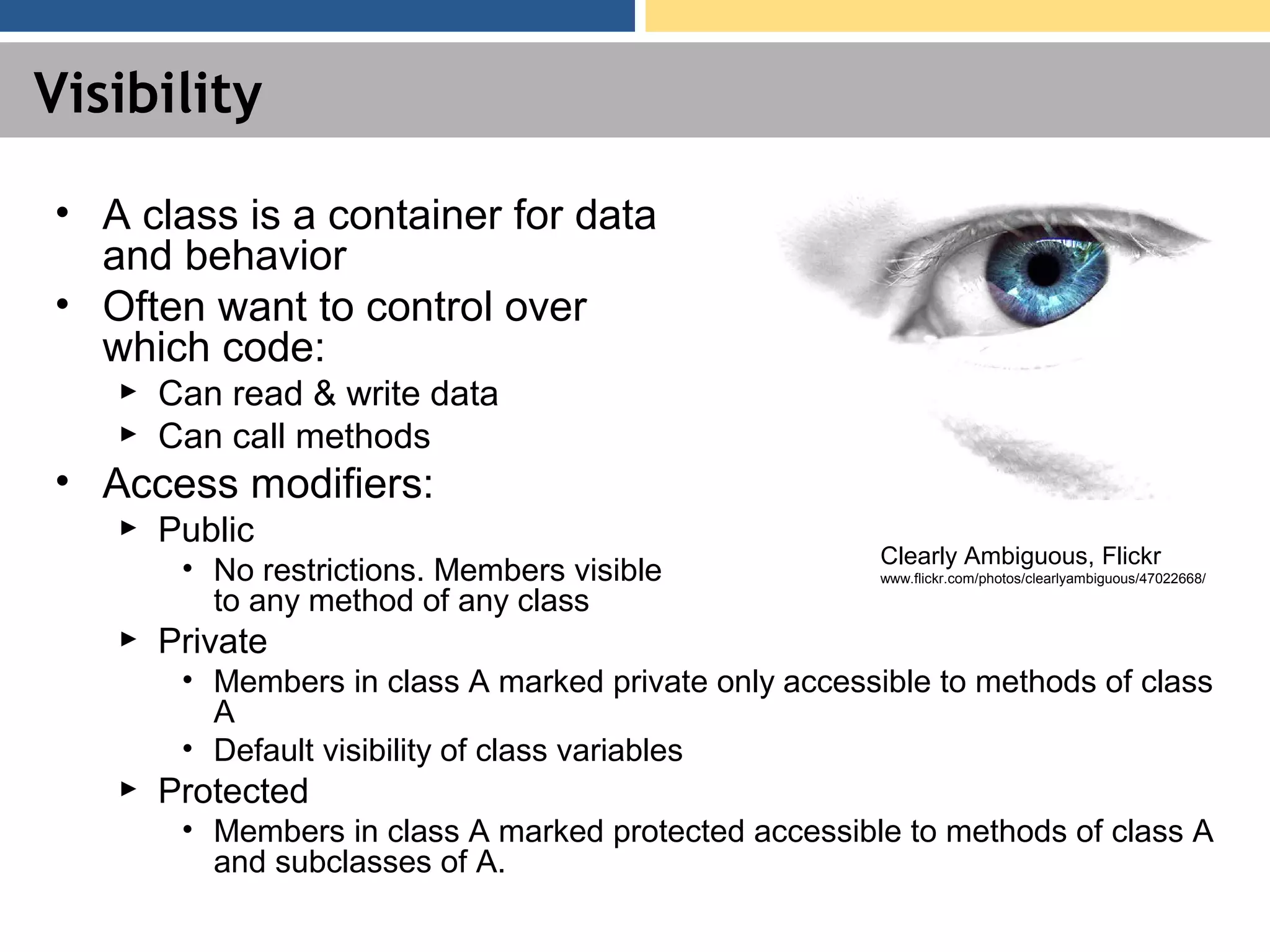 Visibility • A class is a container for data and behavior • Often want to control over which code: ► Can read & write data ► Can call methods • Access modifiers: ► Public • No restrictions. Members visible to any method of any class ► Private • Members in class A marked private only accessible to methods of class A • Default visibility of class variables ► Protected • Members in class A marked protected accessible to methods of class A and subclasses of A. Clearly Ambiguous, Flickr www.flickr.com/photos/clearlyambiguous/47022668/ 