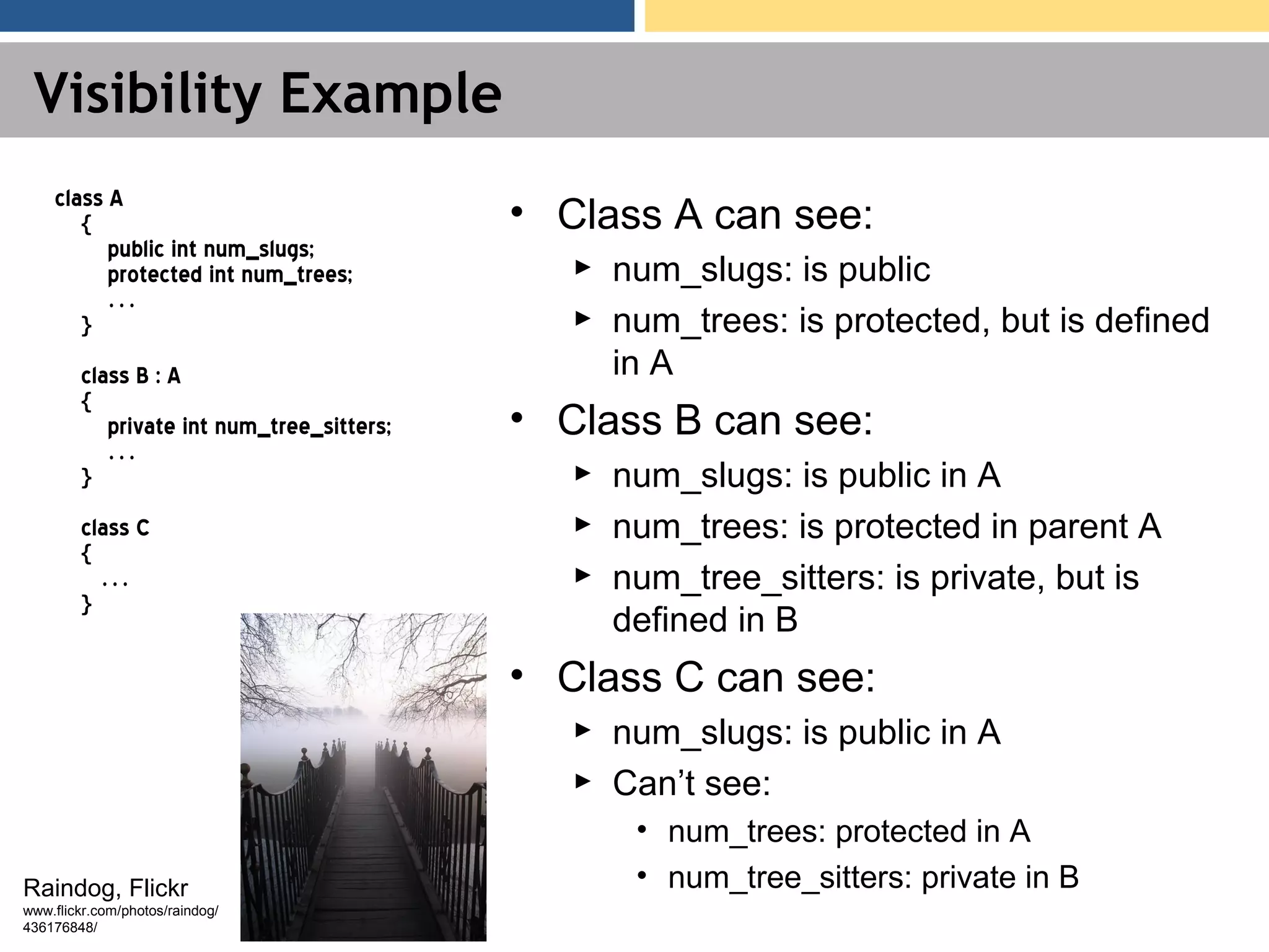 Visibility Example class A { public int num_slugs; protected int num_trees; … } class B : A { private int num_tree_sitters; … } class C { … } • Class A can see: ► num_slugs: is public ► num_trees: is protected, but is defined in A • Class B can see: ► num_slugs: is public in A ► num_trees: is protected in parent A ► num_tree_sitters: is private, but is defined in B • Class C can see: ► num_slugs: is public in A ► Can’t see: • num_trees: protected in A • num_tree_sitters: private in BRaindog, Flickr www.flickr.com/photos/raindog/ 436176848/ 