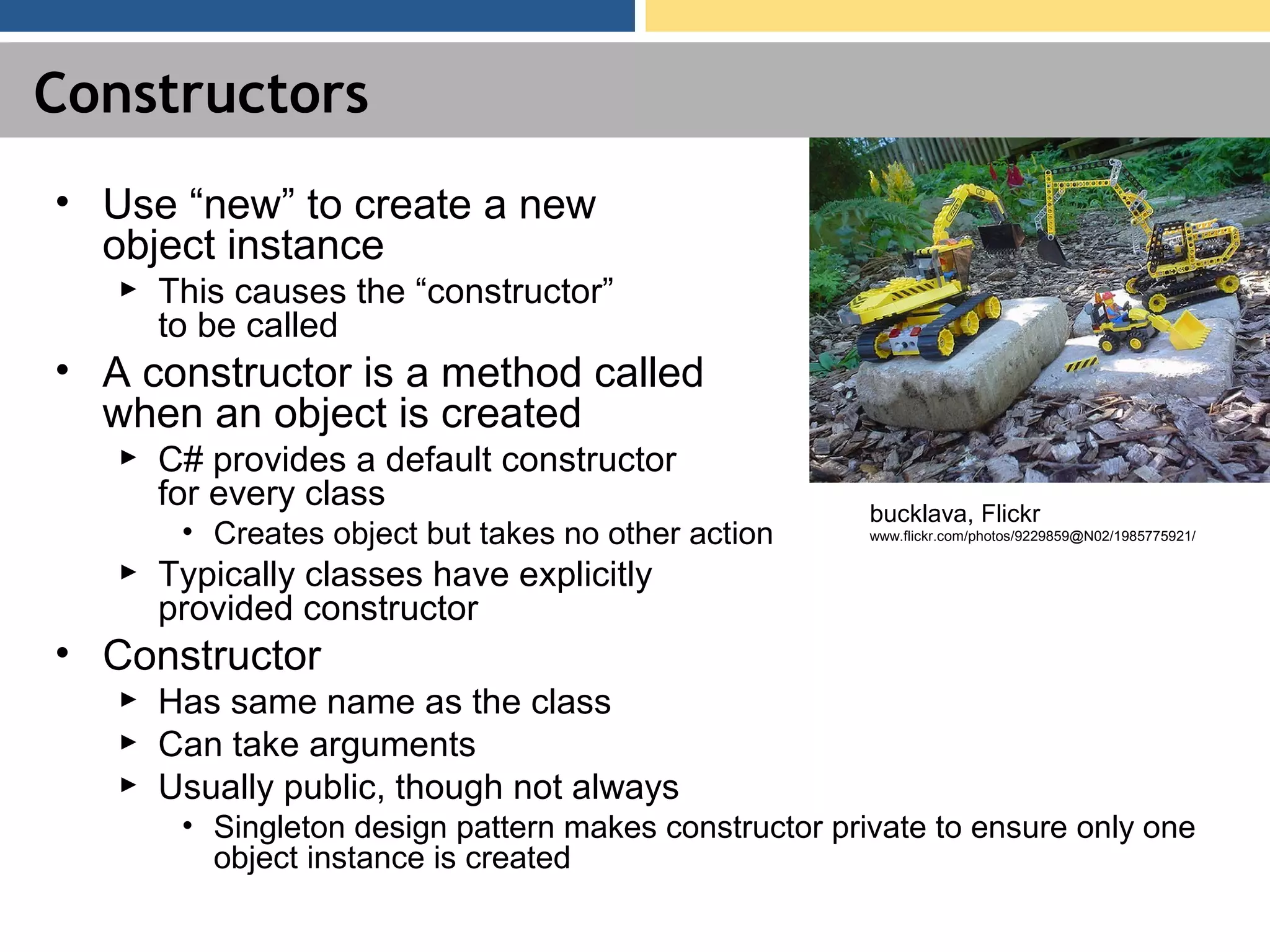 Constructors • Use “new” to create a new object instance ► This causes the “constructor” to be called • A constructor is a method called when an object is created ► C# provides a default constructor for every class • Creates object but takes no other action ► Typically classes have explicitly provided constructor • Constructor ► Has same name as the class ► Can take arguments ► Usually public, though not always • Singleton design pattern makes constructor private to ensure only one object instance is created bucklava, Flickr www.flickr.com/photos/9229859@N02/1985775921/ 