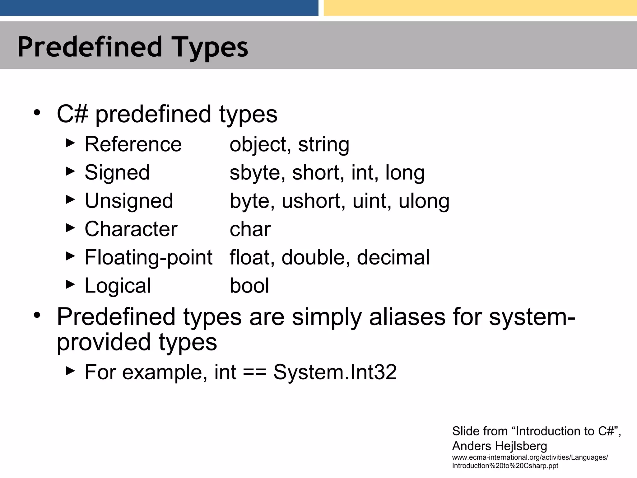 Predefined Types • C# predefined types ► Reference object, string ► Signed sbyte, short, int, long ► Unsigned byte, ushort, uint, ulong ► Character char ► Floating-point float, double, decimal ► Logical bool • Predefined types are simply aliases for system- provided types ► For example, int == System.Int32 Slide from “Introduction to C#”, Anders Hejlsberg www.ecma-international.org/activities/Languages/ Introduction%20to%20Csharp.ppt 