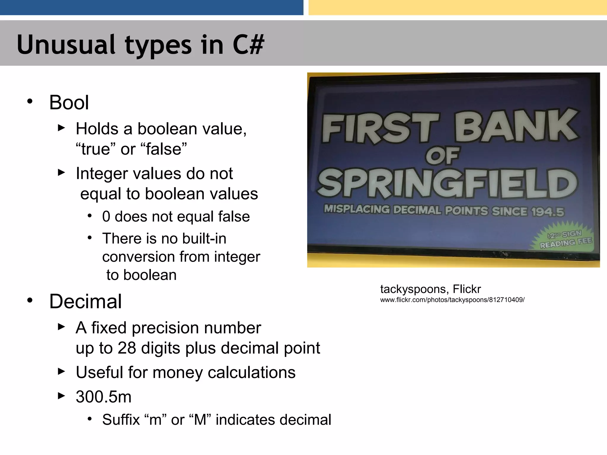 Unusual types in C# • Bool ► Holds a boolean value, “true” or “false” ► Integer values do not equal to boolean values • 0 does not equal false • There is no built-in conversion from integer to boolean • Decimal ► A fixed precision number up to 28 digits plus decimal point ► Useful for money calculations ► 300.5m • Suffix “m” or “M” indicates decimal tackyspoons, Flickr www.flickr.com/photos/tackyspoons/812710409/ 