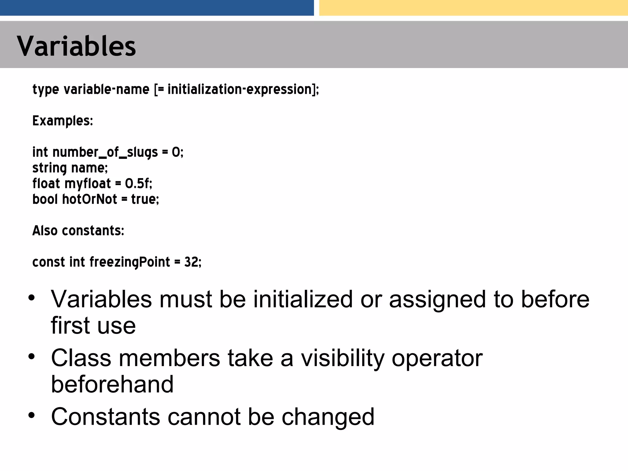 Variables • Variables must be initialized or assigned to before first use • Class members take a visibility operator beforehand • Constants cannot be changed type variable-name [= initialization-expression]; Examples: int number_of_slugs = 0; string name; float myfloat = 0.5f; bool hotOrNot = true; Also constants: const int freezingPoint = 32; 