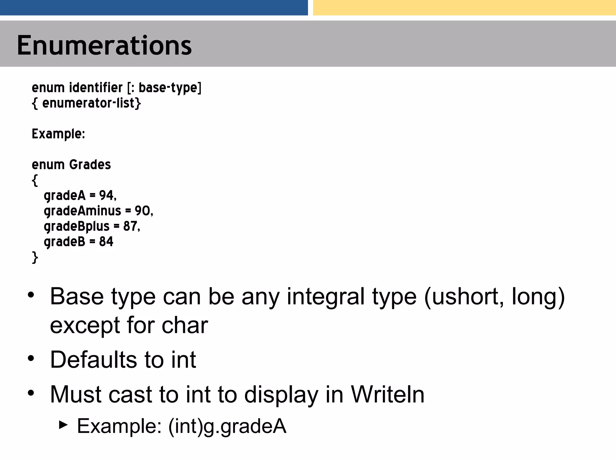 Enumerations • Base type can be any integral type (ushort, long) except for char • Defaults to int • Must cast to int to display in Writeln ► Example: (int)g.gradeA enum identifier [: base-type] { enumerator-list} Example: enum Grades { gradeA = 94, gradeAminus = 90, gradeBplus = 87, gradeB = 84 } 