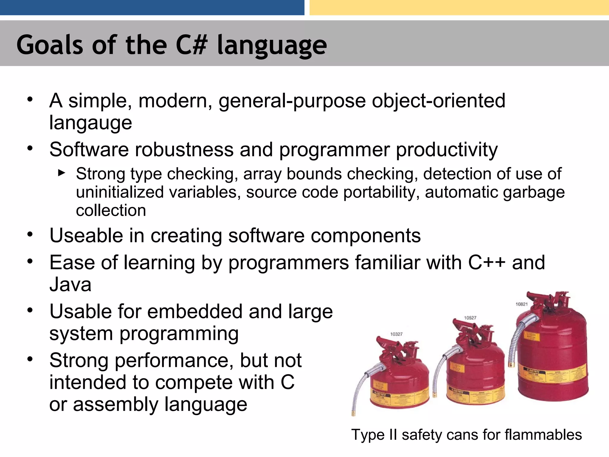 Goals of the C# language • A simple, modern, general-purpose object-oriented langauge • Software robustness and programmer productivity ► Strong type checking, array bounds checking, detection of use of uninitialized variables, source code portability, automatic garbage collection • Useable in creating software components • Ease of learning by programmers familiar with C++ and Java • Usable for embedded and large system programming • Strong performance, but not intended to compete with C or assembly language Type II safety cans for flammables 
